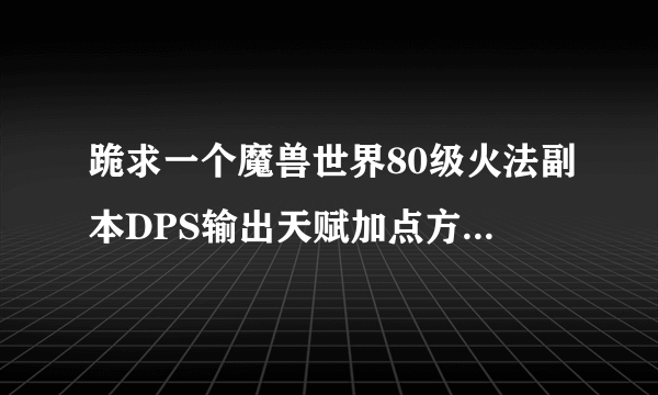 跪求一个魔兽世界80级火法副本DPS输出天赋加点方法最好有图的详细的，顺便帮忙讲下输出手法，谢谢。