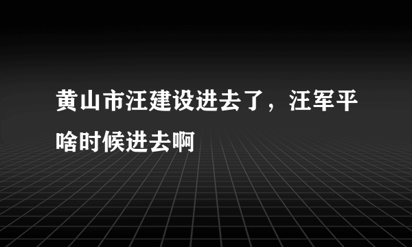 黄山市汪建设进去了，汪军平啥时候进去啊