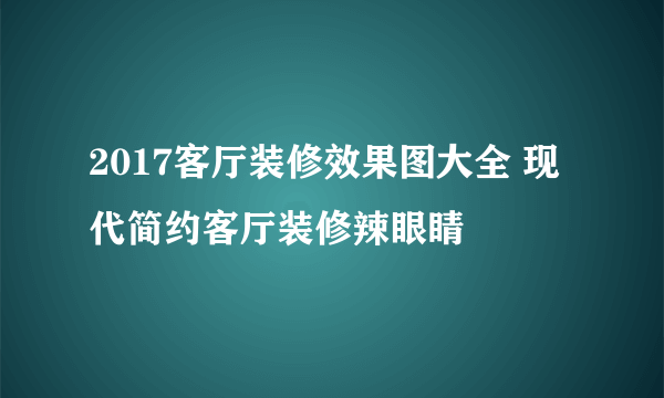 2017客厅装修效果图大全 现代简约客厅装修辣眼睛