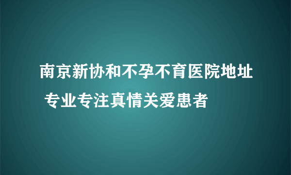 南京新协和不孕不育医院地址 专业专注真情关爱患者