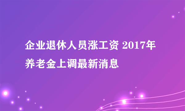 企业退休人员涨工资 2017年养老金上调最新消息