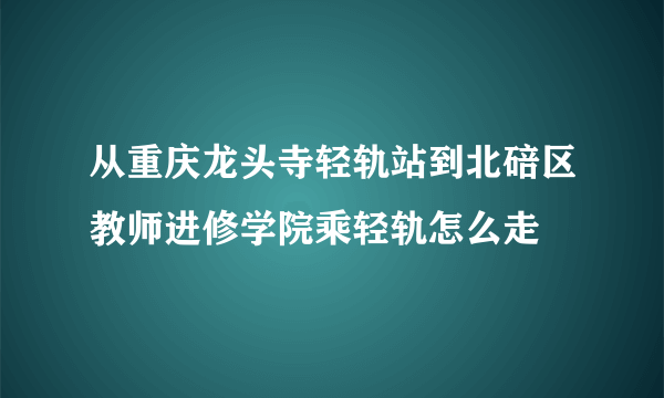 从重庆龙头寺轻轨站到北碚区教师进修学院乘轻轨怎么走