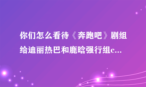 你们怎么看待《奔跑吧》剧组给迪丽热巴和鹿晗强行组cp这件事？支持还是反对？