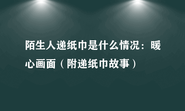 陌生人递纸巾是什么情况：暖心画面（附递纸巾故事）