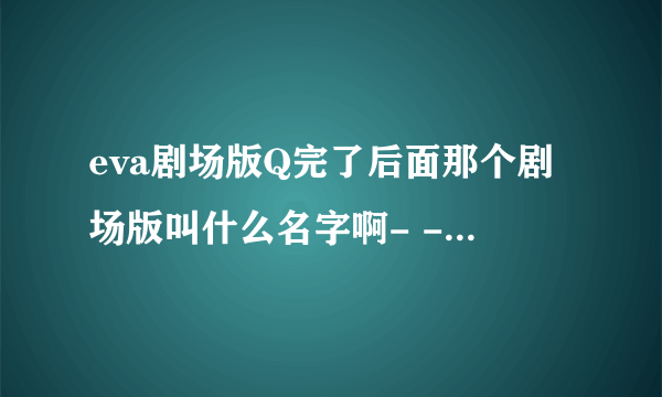 eva剧场版Q完了后面那个剧场版叫什么名字啊- -没懂，还有又要等多久- -！