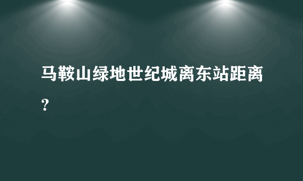 马鞍山绿地世纪城离东站距离？