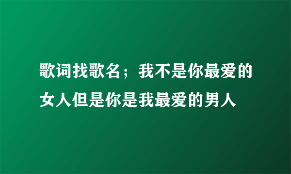 歌词找歌名；我不是你最爱的女人但是你是我最爱的男人