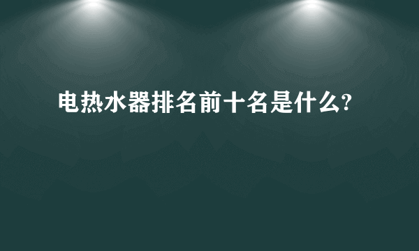 电热水器排名前十名是什么?