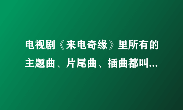 电视剧《来电奇缘》里所有的主题曲、片尾曲、插曲都叫什么名字？