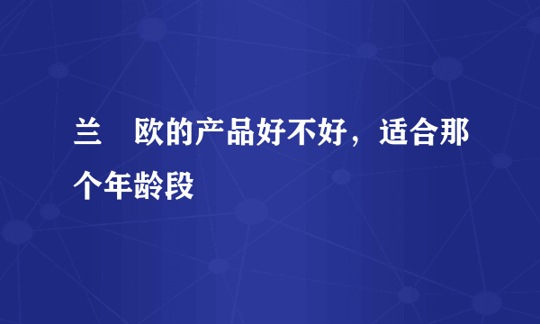 兰晳欧的产品好不好，适合那个年龄段