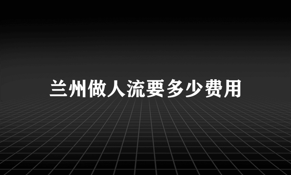 兰州做人流要多少费用