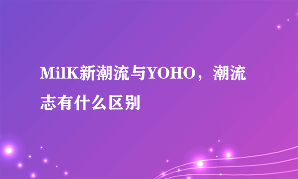 MilK新潮流与YOHO，潮流志有什么区别