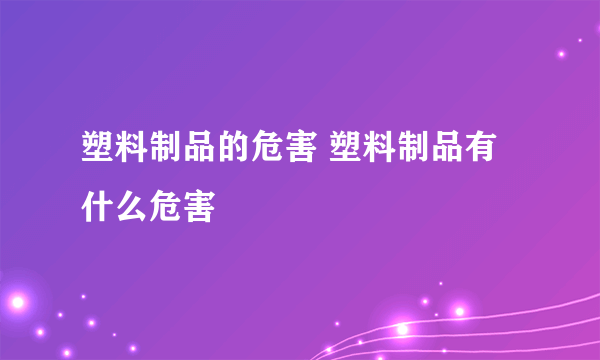 塑料制品的危害 塑料制品有什么危害