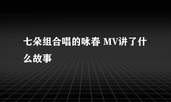 七朵组合唱的咏春 MV讲了什么故事