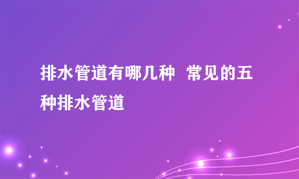 排水管道有哪几种  常见的五种排水管道