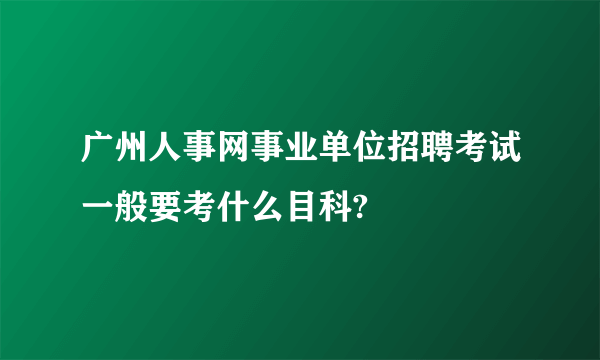 广州人事网事业单位招聘考试一般要考什么目科?