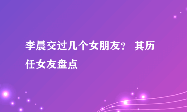 李晨交过几个女朋友？ 其历任女友盘点