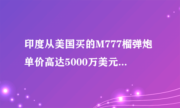 印度从美国买的M777榴弹炮单价高达5000万美元，为什么一门炮那么贵？