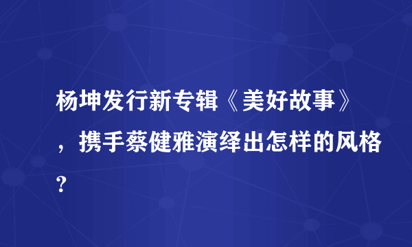 杨坤发行新专辑《美好故事》，携手蔡健雅演绎出怎样的风格？