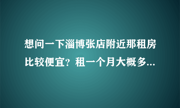 想问一下淄博张店附近那租房比较便宜？租一个月大概多钱？谢谢！