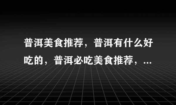 普洱美食推荐，普洱有什么好吃的，普洱必吃美食推荐，普洱美食攻略？