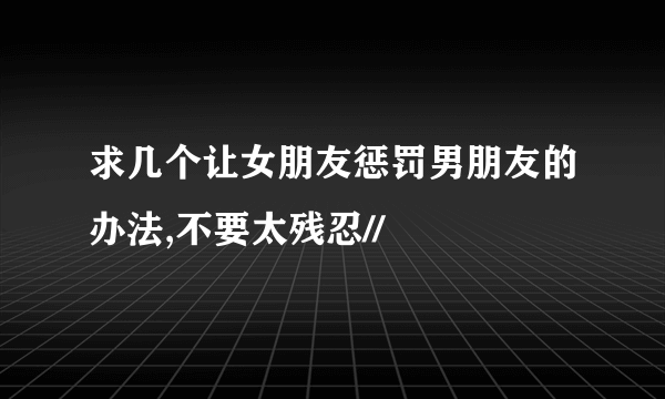 求几个让女朋友惩罚男朋友的办法,不要太残忍//