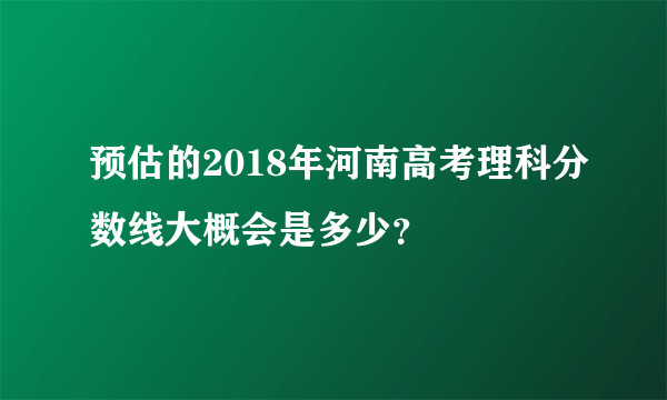 预估的2018年河南高考理科分数线大概会是多少？