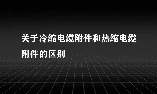 关于冷缩电缆附件和热缩电缆附件的区别