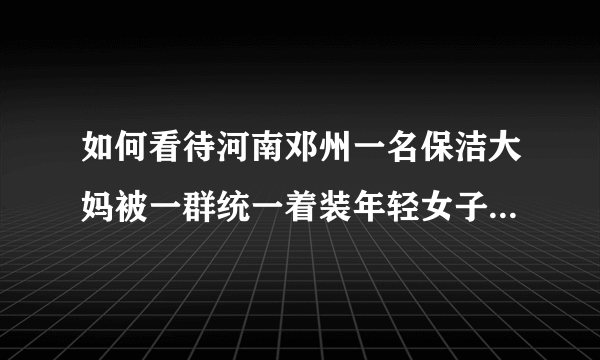 如何看待河南邓州一名保洁大妈被一群统一着装年轻女子围着殴打，并宣称见一次打一次？