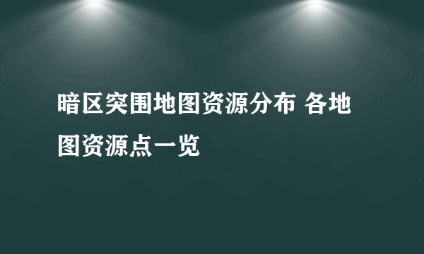 暗区突围地图资源分布 各地图资源点一览