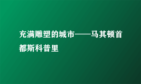 充满雕塑的城市——马其顿首都斯科普里