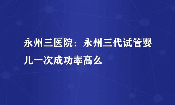 永州三医院：永州三代试管婴儿一次成功率高么