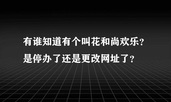 有谁知道有个叫花和尚欢乐？是停办了还是更改网址了？