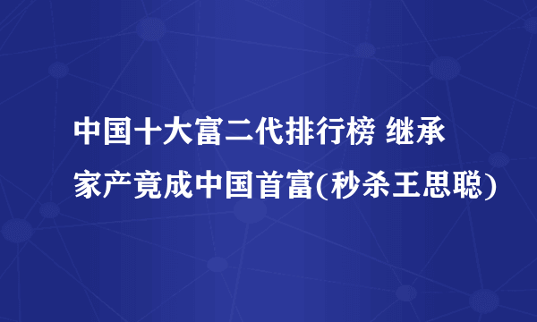 中国十大富二代排行榜 继承家产竟成中国首富(秒杀王思聪)