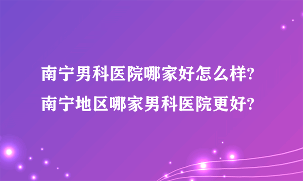 南宁男科医院哪家好怎么样?南宁地区哪家男科医院更好?