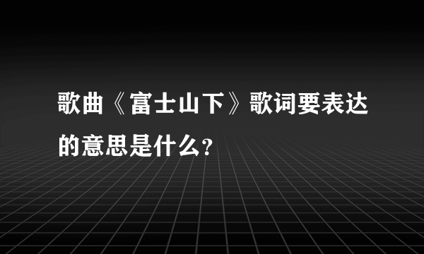 歌曲《富士山下》歌词要表达的意思是什么？