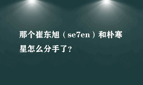 那个崔东旭（se7en）和朴寒星怎么分手了？