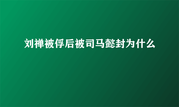 刘禅被俘后被司马懿封为什么