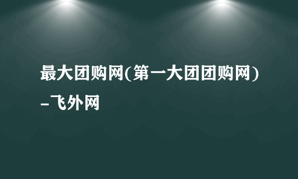 最大团购网(第一大团团购网)-飞外网