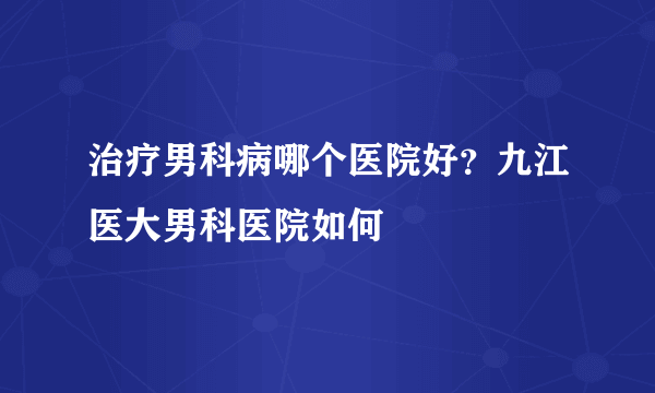 治疗男科病哪个医院好？九江医大男科医院如何