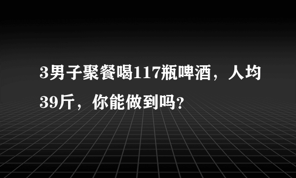 3男子聚餐喝117瓶啤酒，人均39斤，你能做到吗？