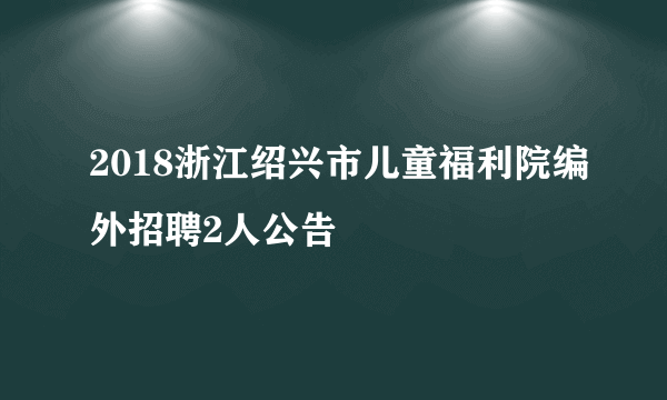 2018浙江绍兴市儿童福利院编外招聘2人公告