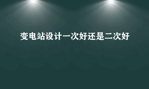 变电站设计一次好还是二次好