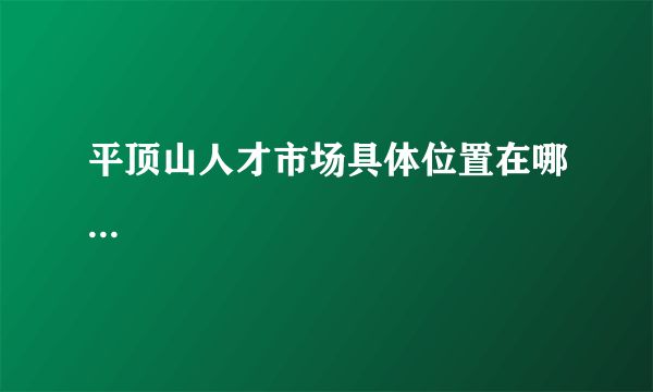 平顶山人才市场具体位置在哪...