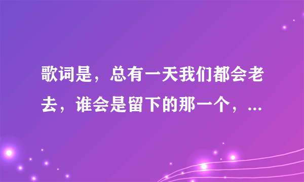 歌词是，总有一天我们都会老去，谁会是留下的那一个，歌名是什么？