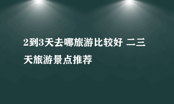 2到3天去哪旅游比较好 二三天旅游景点推荐