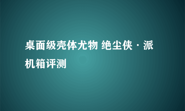 桌面级壳体尤物 绝尘侠·派机箱评测