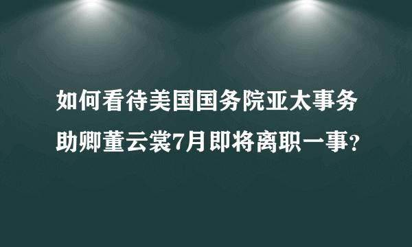 如何看待美国国务院亚太事务助卿董云裳7月即将离职一事？