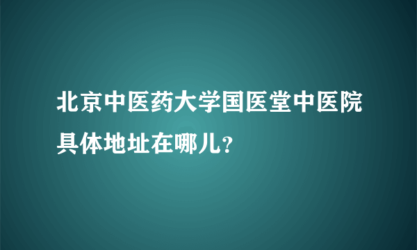 北京中医药大学国医堂中医院具体地址在哪儿？