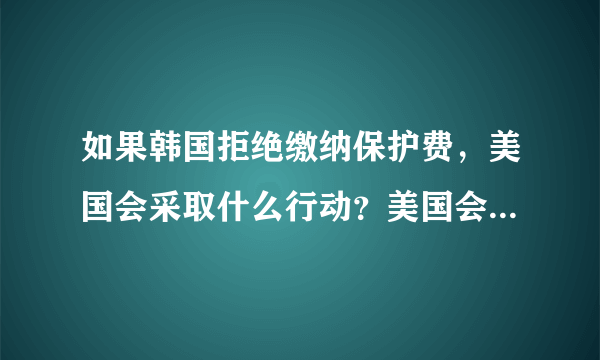 如果韩国拒绝缴纳保护费，美国会采取什么行动？美国会撤军吗？